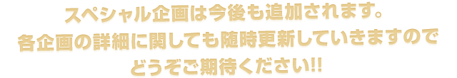 スペシャル企画は今後も追加されます。
各企画の詳細に関しても随時更新していきますのでどうぞご期待ください!!